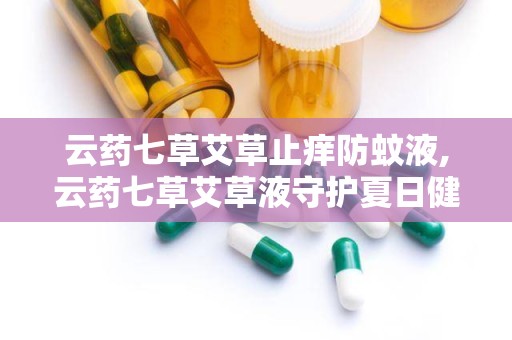 云药七草艾草止痒防蚊液,云药七草艾草液守护夏日健康”