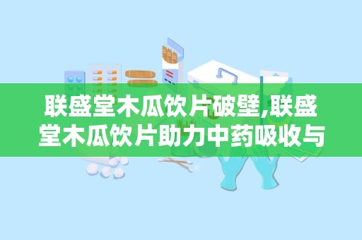 联盛堂木瓜饮片破壁,联盛堂木瓜饮片助力中药吸收与疗效提升”