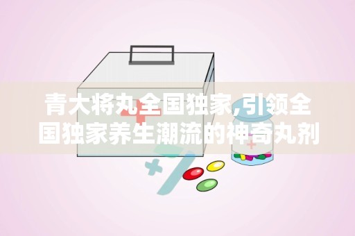 青大将丸全国独家,引领全国独家养生潮流的神奇丸剂