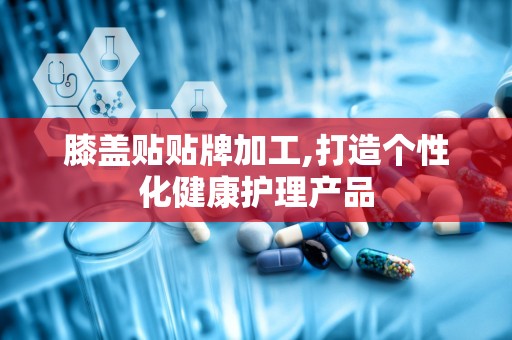 膝盖贴贴牌加工,打造个性化健康护理产品