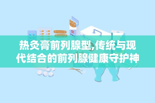 热灸膏前列腺型,传统与现代结合的前列腺健康守护神