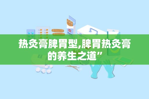 热灸膏脾胃型,脾胃热灸膏的养生之道”