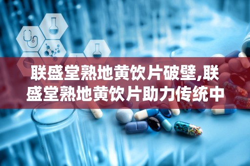 联盛堂熟地黄饮片破壁,联盛堂熟地黄饮片助力传统中药现代化”