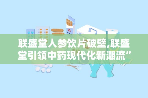 联盛堂人参饮片破壁,联盛堂引领中药现代化新潮流”