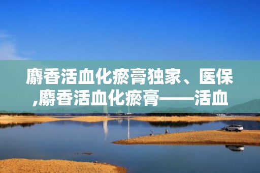 麝香活血化瘀膏独家、医保,麝香活血化瘀膏——活血化瘀、消炎止痛的神奇膏剂”