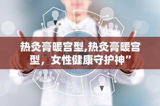 热灸膏暖宫型,热灸膏暖宫型，女性健康守护神”