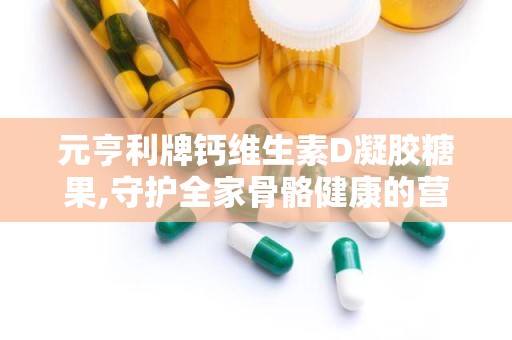 元亨利牌钙维生素D凝胶糖果,守护全家骨骼健康的营养补充佳品”