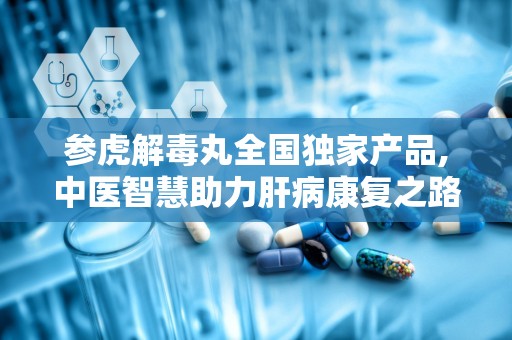 参虎解毒丸全国独家产品,中医智慧助力肝病康复之路”