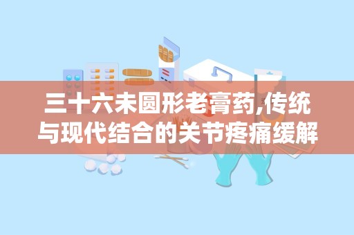 三十六未圆形老膏药,传统与现代结合的关节疼痛缓解良方”