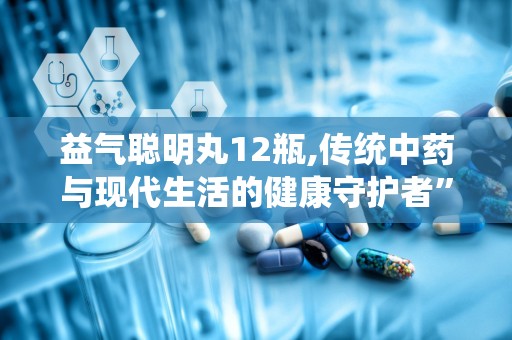 益气聪明丸12瓶,传统中药与现代生活的健康守护者”