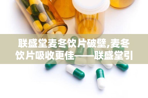 联盛堂麦冬饮片破壁,麦冬饮片吸收更佳——联盛堂引领中药现代化新潮流”