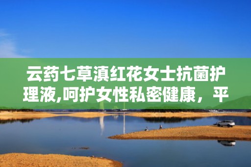 云药七草滇红花女士抗菌护理液,呵护女性私密健康，平衡菌群，守护女性之美”