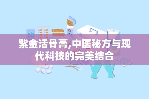 紫金活骨膏,中医秘方与现代科技的完美结合