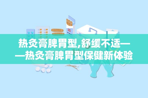 热灸膏脾胃型,舒缓不适——热灸膏脾胃型保健新体验”