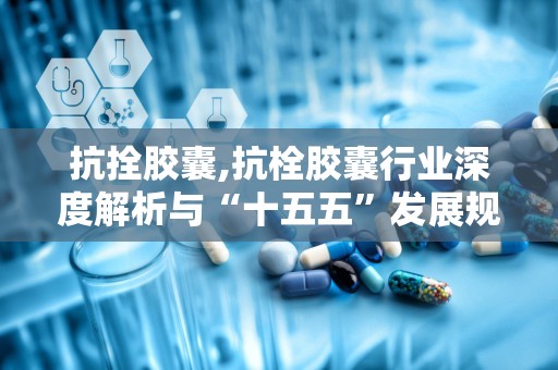 抗拴胶囊,抗栓胶囊行业深度解析与“十五五”发展规划前瞻