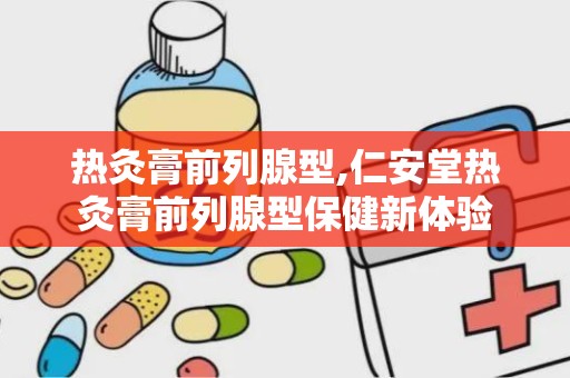 热灸膏前列腺型,仁安堂热灸膏前列腺型保健新体验