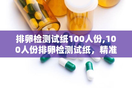 排卵检测试纸100人份,100人份排卵检测试纸，精准把握女性健康与生育时机”
