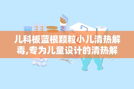 儿科板蓝根颗粒小儿清热解毒,专为儿童设计的清热解毒良药
