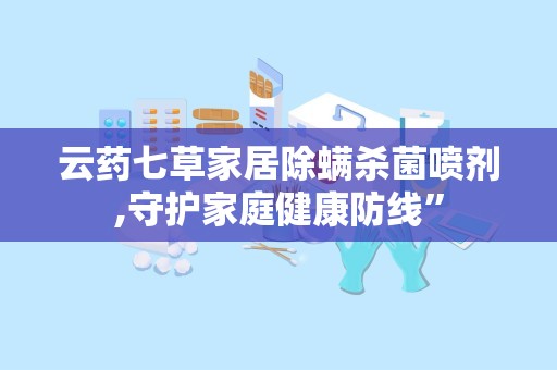 云药七草家居除螨杀菌喷剂,守护家庭健康防线”