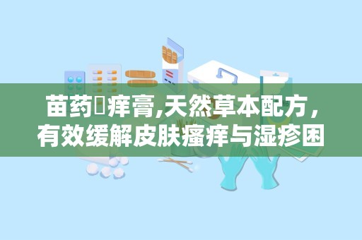 苗药癬痒膏,天然草本配方，有效缓解皮肤瘙痒与湿疹困扰”