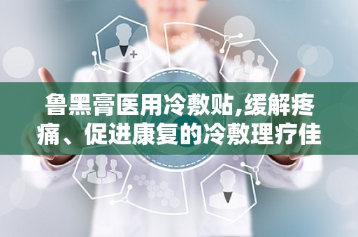 鲁黑膏医用冷敷贴,缓解疼痛、促进康复的冷敷理疗佳品