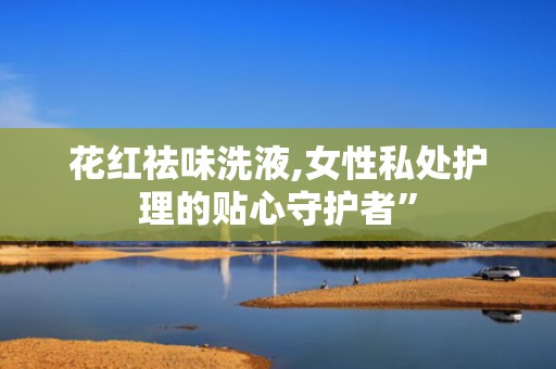 花红祛味洗液,女性私处护理的贴心守护者”