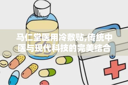 马仁堂医用冷敷贴,传统中医与现代科技的完美结合