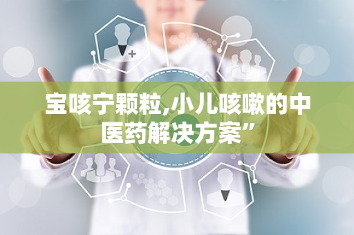 宝咳宁颗粒,小儿咳嗽的中医药解决方案”