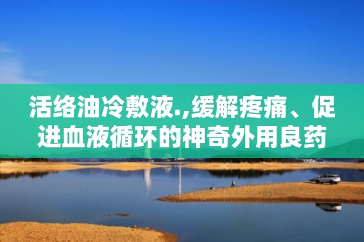 活络油冷敷液.,缓解疼痛、促进血液循环的神奇外用良药