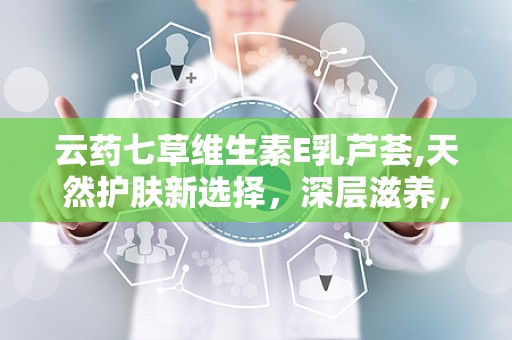 云药七草维生素E乳芦荟,天然护肤新选择，深层滋养，焕发肌肤光彩