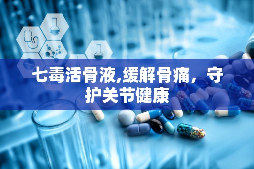 七毒活骨液,缓解骨痛，守护关节健康