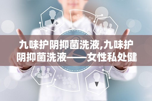 九味护阴抑菌洗液,九味护阴抑菌洗液——女性私处健康守护神