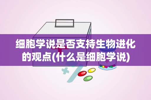 细胞学说是否支持生物进化的观点(什么是细胞学说)