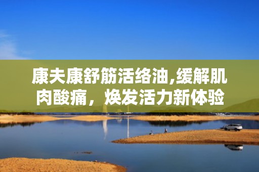 康夫康舒筋活络油,缓解肌肉酸痛，焕发活力新体验