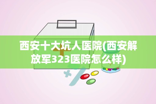 西安十大坑人医院(西安解放军323医院怎么样)