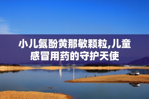 小儿氨酚黄那敏颗粒,儿童感冒用药的守护天使