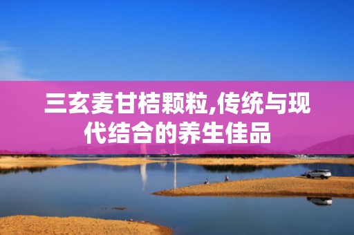 三玄麦甘桔颗粒,传统与现代结合的养生佳品