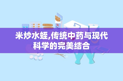 米炒水蛭,传统中药与现代科学的完美结合