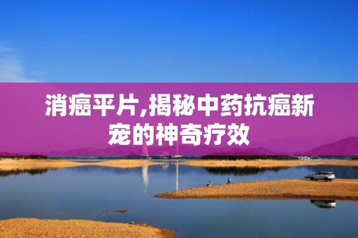 消癌平片,揭秘中药抗癌新宠的神奇疗效