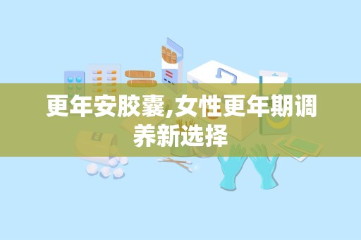 更年安胶囊,女性更年期调养新选择