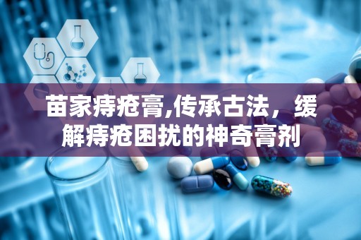 苗家痔疮膏,传承古法，缓解痔疮困扰的神奇膏剂
