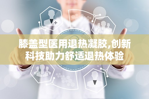 膝盖型医用退热凝胶,创新科技助力舒适退热体验