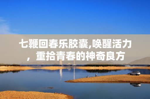 七鞭回春乐胶囊,唤醒活力，重拾青春的神奇良方