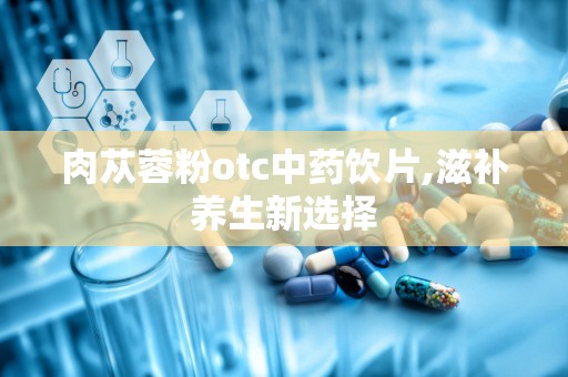 肉苁蓉粉otc中药饮片,滋补养生新选择