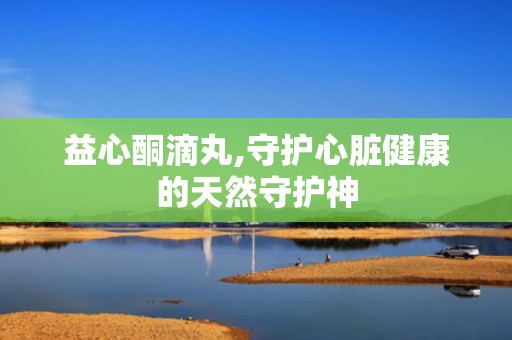 益心酮滴丸,守护心脏健康的天然守护神