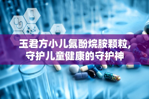 玉君方小儿氨酚烷胺颗粒,守护儿童健康的守护神