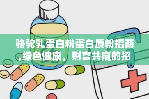 骆驼乳蛋白粉蛋白质粉招商,绿色健康，财富共赢的招商新机遇