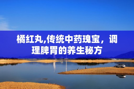 橘红丸,传统中药瑰宝，调理脾胃的养生秘方