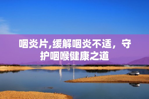 咽炎片,缓解咽炎不适，守护咽喉健康之道