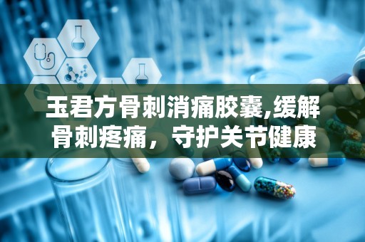 玉君方骨刺消痛胶囊,缓解骨刺疼痛，守护关节健康